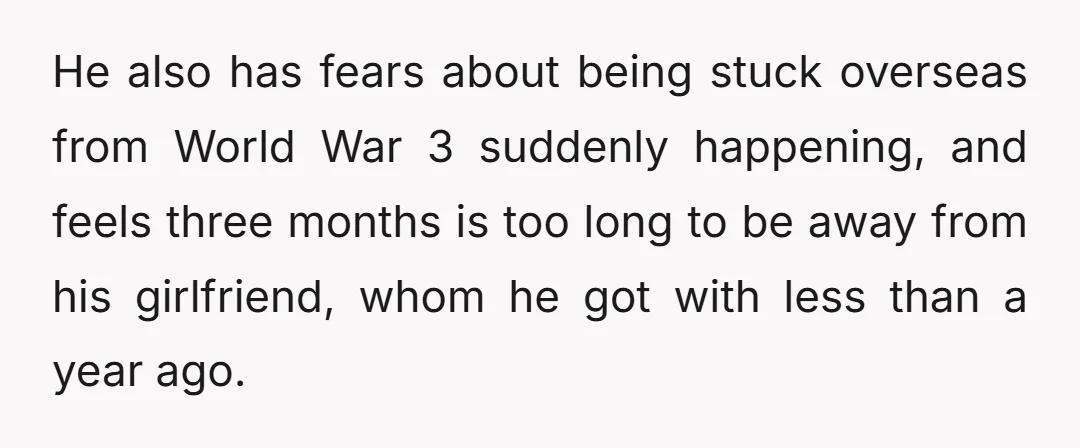 He also has fears about being stuck overseas from World War 3 suddenly happening, and feels three months is too long to be away from his girlfriend, whom he got...