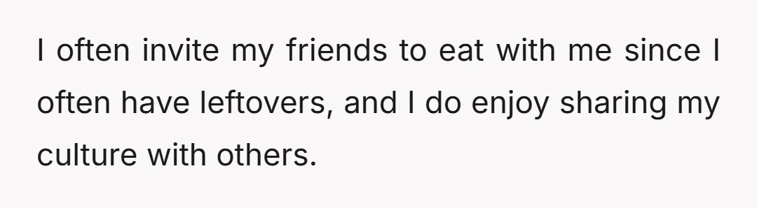 I often invite my friends to eat with me since I often have leftovers, and I do enjoy sharing my culture with others.