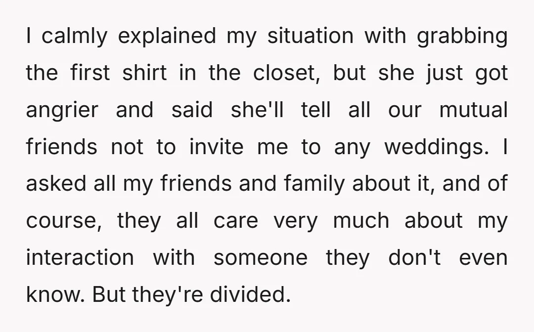 I calmly explained my situation with grabbing the first shirt in the closet, but she just got angrier and said she'll tell all our mutual friends not to invite me...