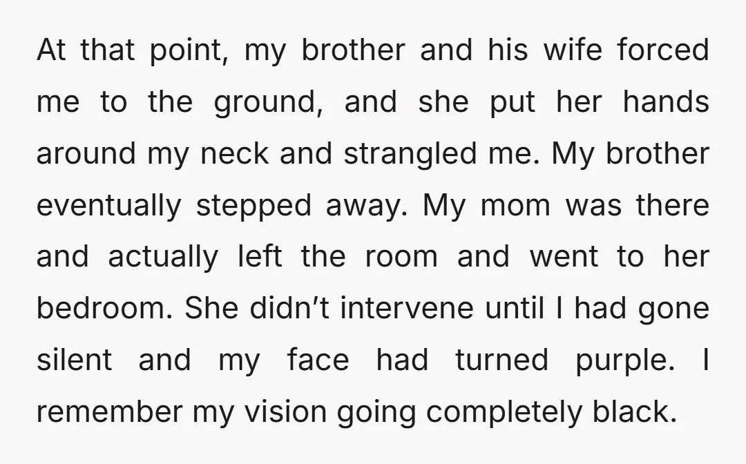 At that point, my brother and his wife forced me to the ground, and she put her hands around my neck and strangled me. My brother eventually stepped away. My...