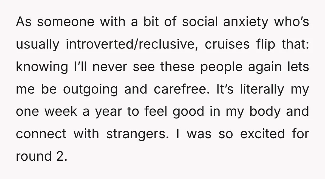 As someone with a bit of social anxiety who’s usually introverted/reclusive, cruises flip that: knowing I’ll never see these people again lets me be outgoing and carefree. It’s literally my...