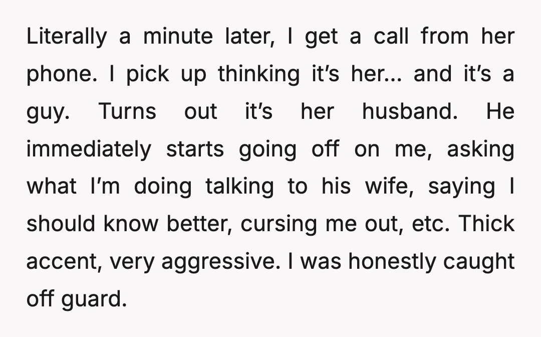 Literally a minute later, I get a call from her phone. I pick up thinking it’s her… and it’s a guy. Turns out it’s her husband. He immediately starts going...