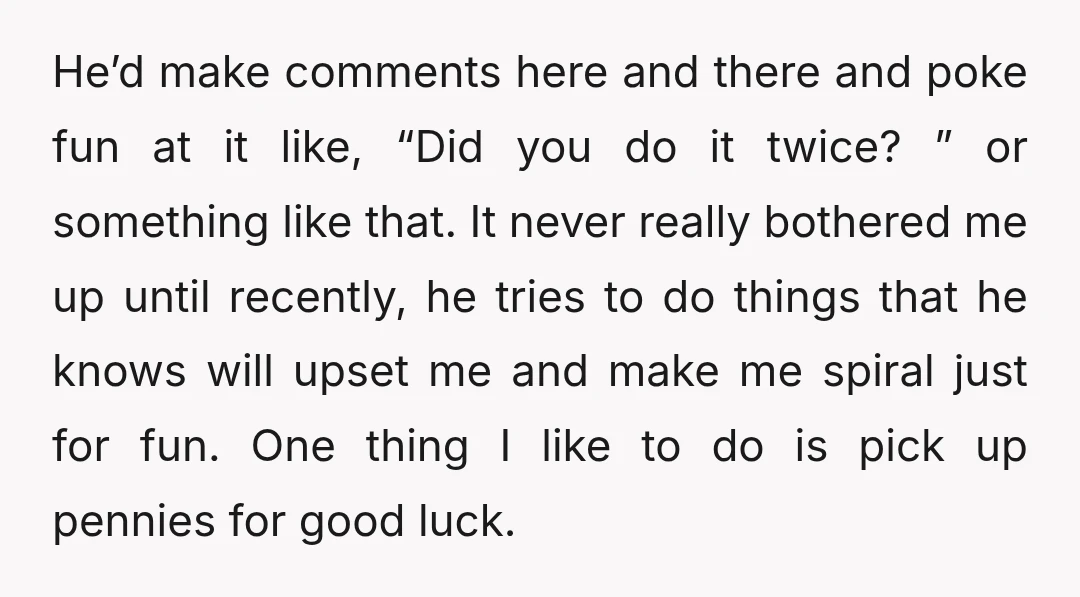 He’d make comments here and there and poke fun at it like, “Did you do it twice? ” or something like that. It never really bothered me up until recently,...