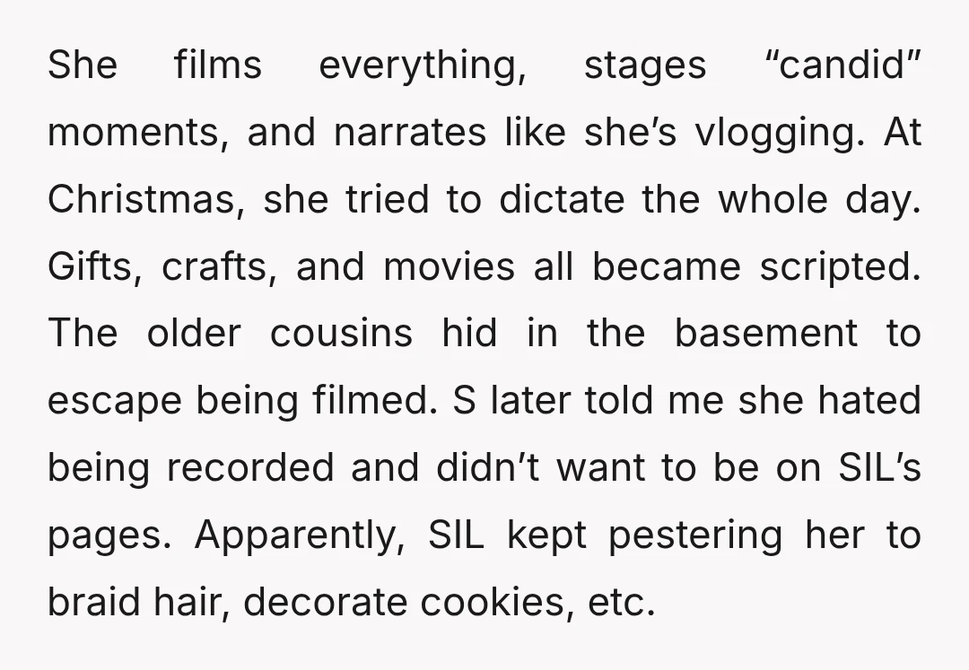 She films everything, stages “candid” moments, and narrates like she’s vlogging. At Christmas, she tried to dictate the whole day. Gifts, crafts, and movies all became scripted. The older cousins...