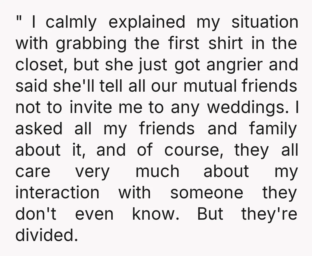 " I calmly explained my situation with grabbing the first shirt in the closet, but she just got angrier and said she'll tell all our mutual friends not to invite...
