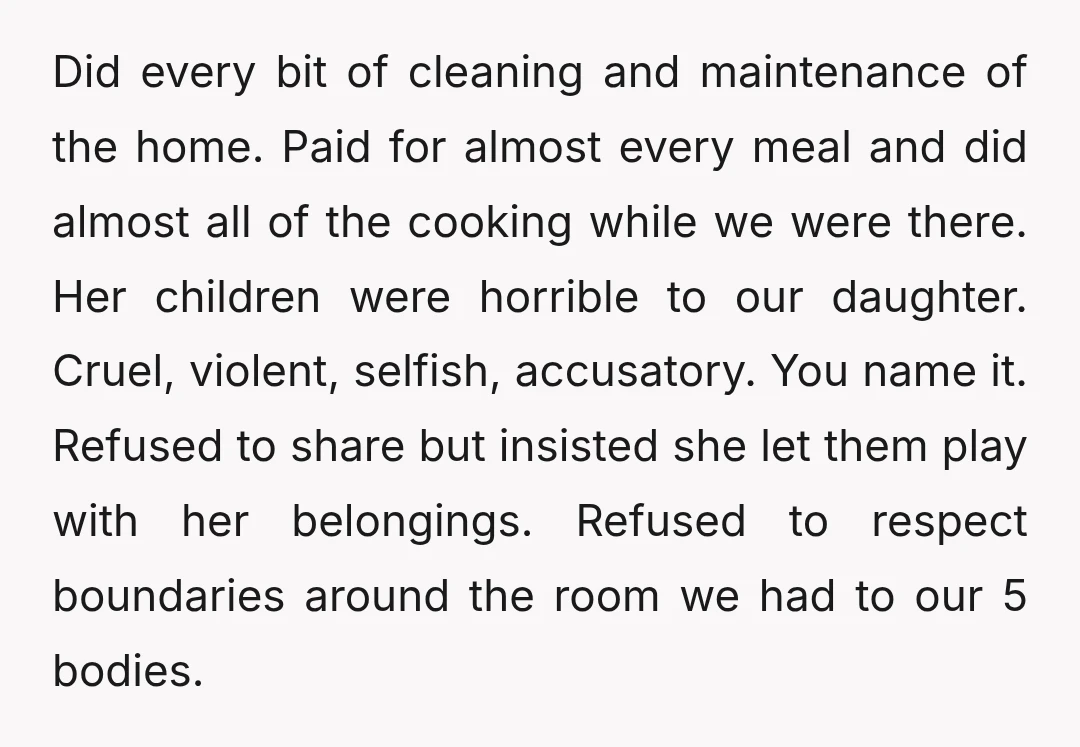Did every bit of cleaning and maintenance of the home. Paid for almost every meal and did almost all of the cooking while we were there. Her children were horrible...