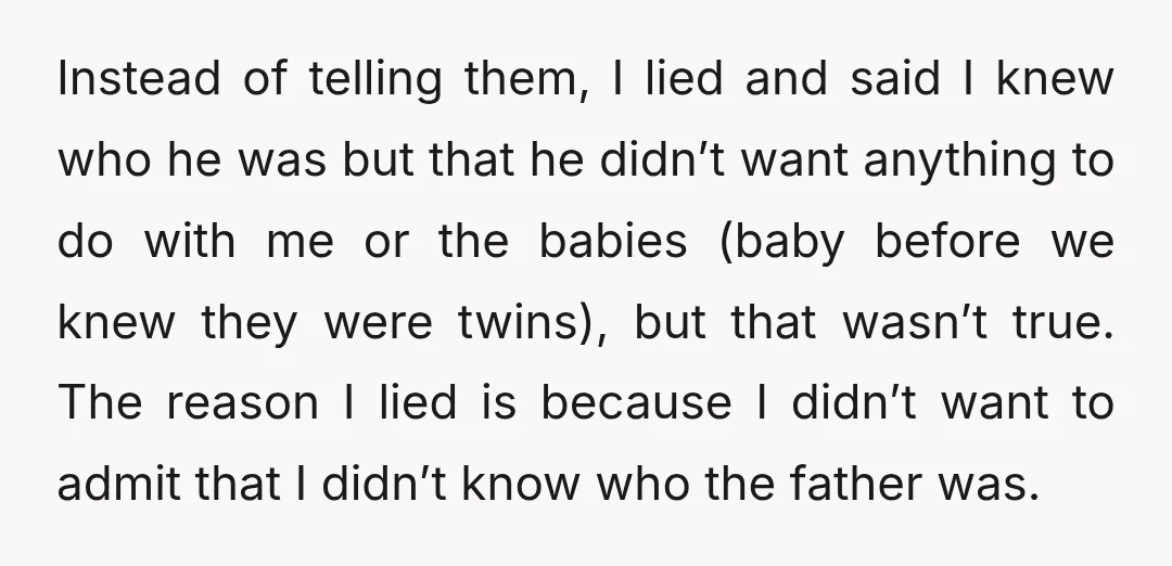 Instead of telling them, I lied and said I knew who he was but that he didn’t want anything to do with me or the babies (baby before we knew...