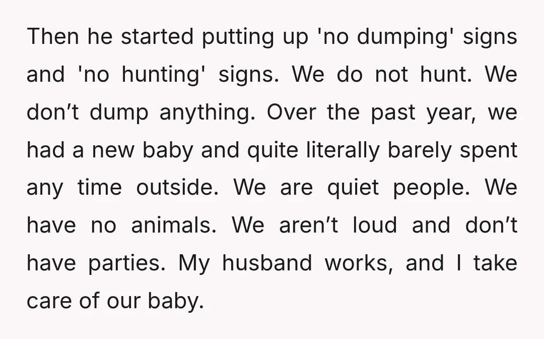 Then he started putting up 'no dumping' signs and 'no hunting' signs. We do not hunt. We don’t dump anything. Over the past year, we had a new baby and...
