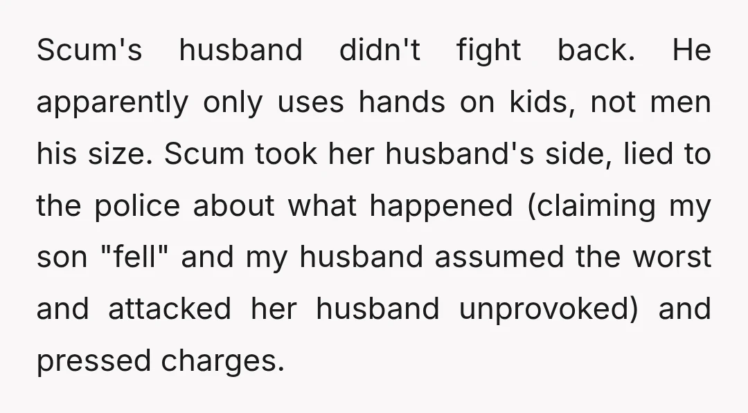 Scum's husband didn't fight back. He apparently only uses hands on kids, not men his size. Scum took her husband's side, lied to the police about what happened (claiming my...
