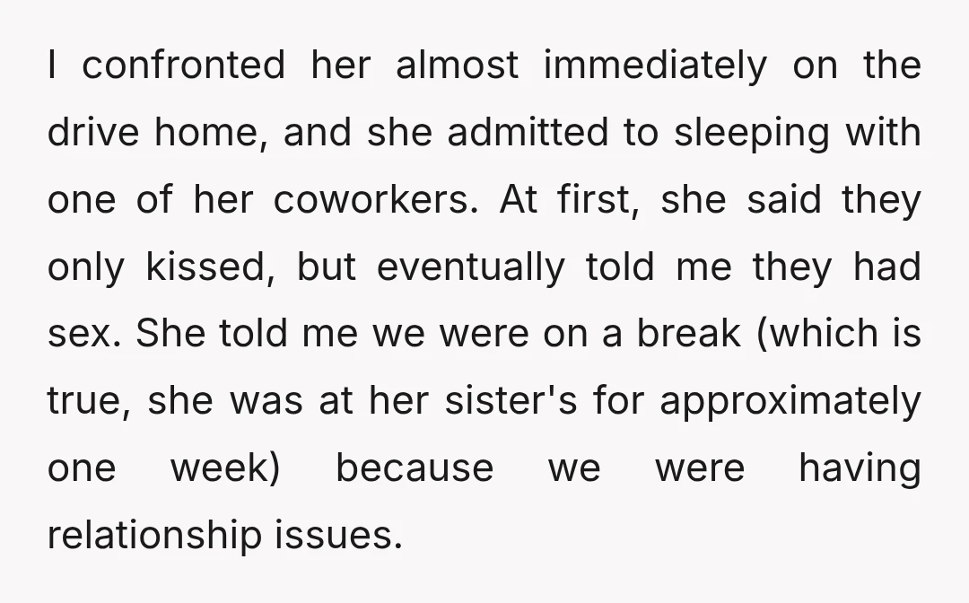 I confronted her almost immediately on the drive home, and she admitted to sleeping with one of her coworkers. At first, she said they only kissed, but eventually told me...