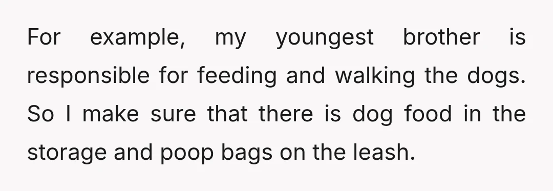 For example, my youngest brother is responsible for feeding and walking the dogs. So I make sure that there is dog food in the storage and poop bags on the...