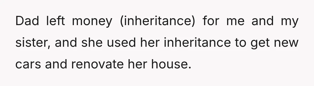 Dad left money (inheritance) for me and my sister, and she used her inheritance to get new cars and renovate her house.