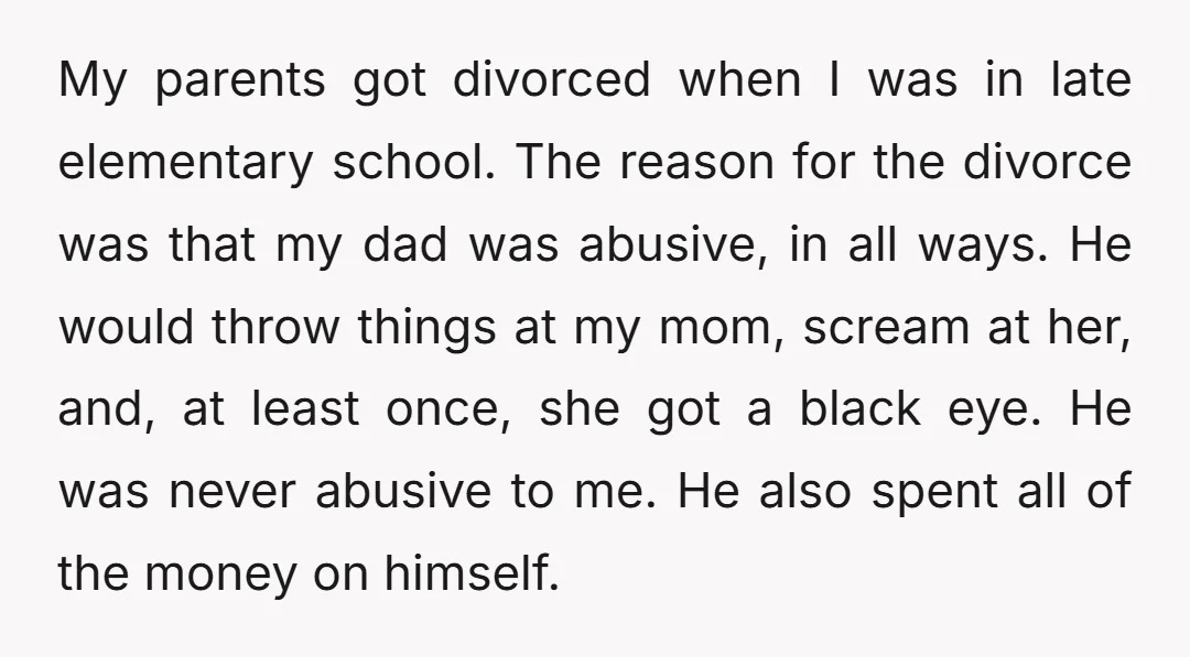 My parents got divorced when I was in late elementary school. The reason for the divorce was that my dad was abusive, in all ways. He would throw things at...