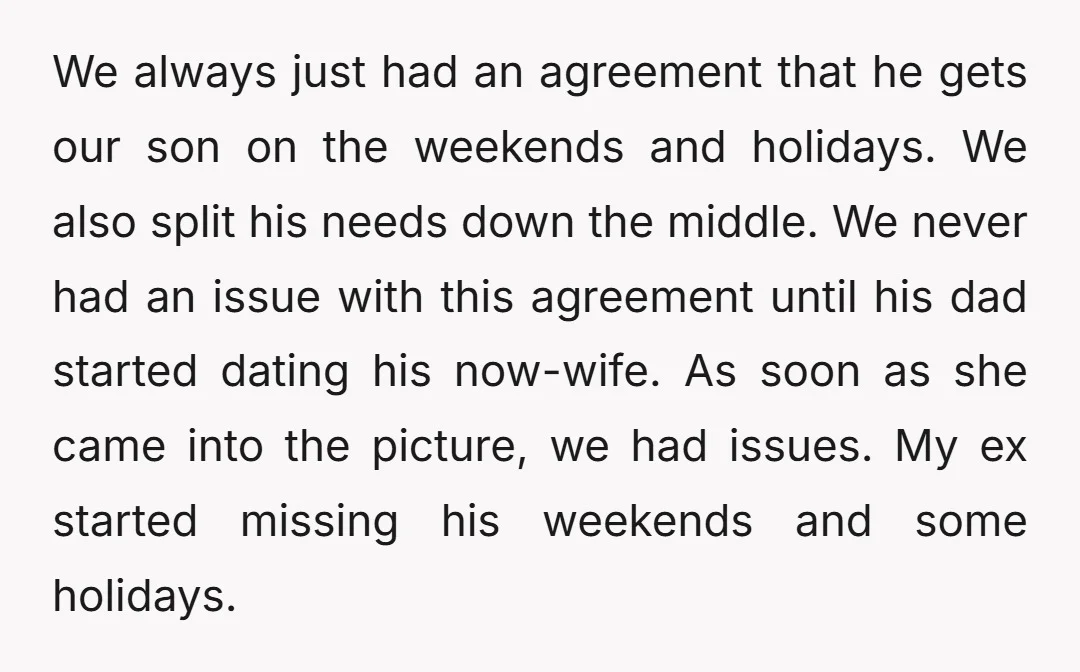 We always just had an agreement that he gets our son on the weekends and holidays. We also split his needs down the middle. We never had an issue with...