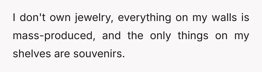 I don't own jewelry, everything on my walls is mass-produced, and the only things on my shelves are souvenirs.