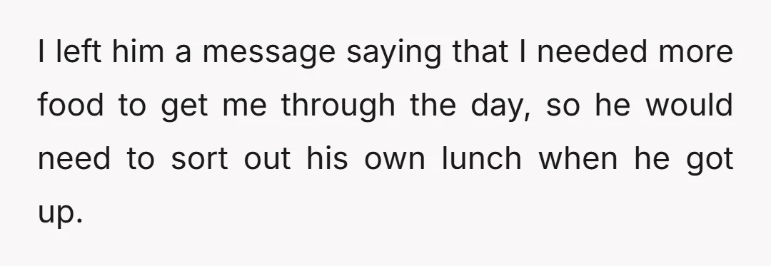 I left him a message saying that I needed more food to get me through the day, so he would need to sort out his own lunch when he got...