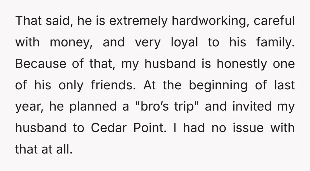 That said, he is extremely hardworking, careful with money, and very loyal to his family. Because of that, my husband is honestly one of his only friends. At the beginning...