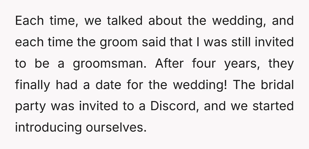 Each time, we talked about the wedding, and each time the groom said that I was still invited to be a groomsman. After four years, they finally had a date...