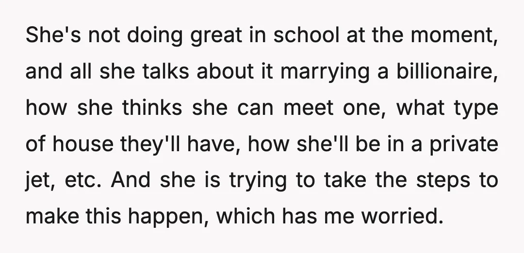 She's not doing great in school at the moment, and all she talks about it marrying a billionaire, how she thinks she can meet one, what type of house they'll...