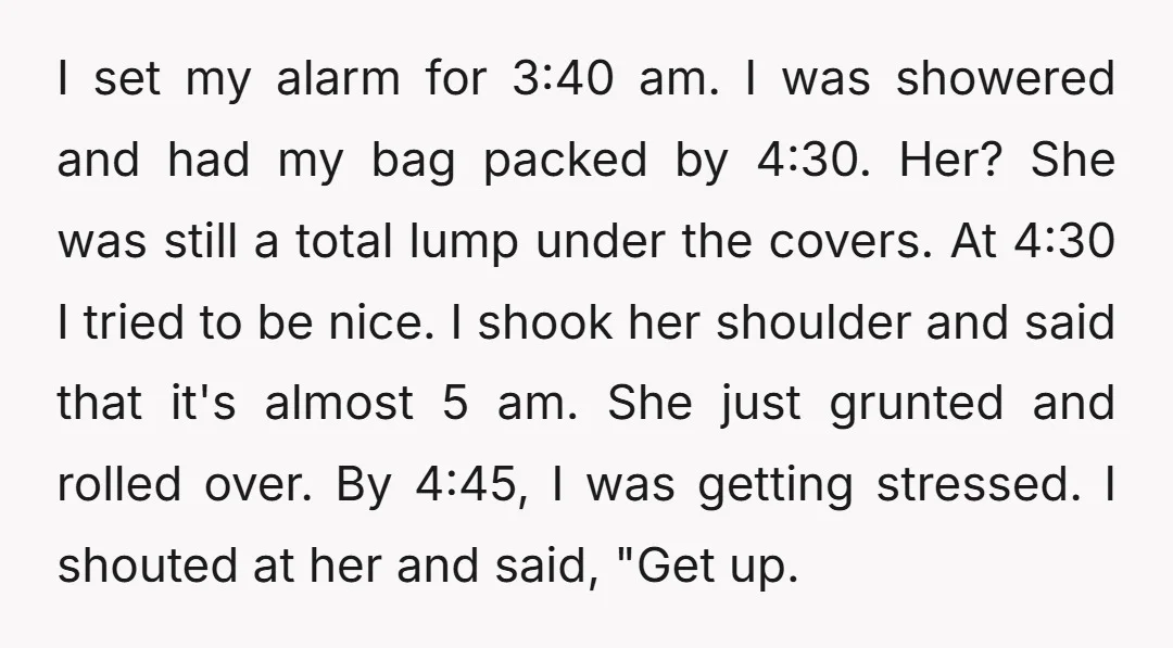 I set my alarm for 3:40 am. I was showered and had my bag packed by 4:30. Her? She was still a total lump under the covers. At 4:30 I...