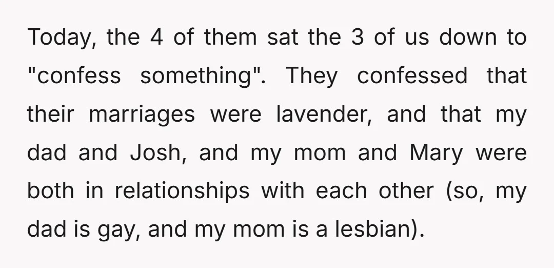 Today, the 4 of them sat the 3 of us down to "confess something". They confessed that their marriages were lavender, and that my dad and Josh, and my mom...