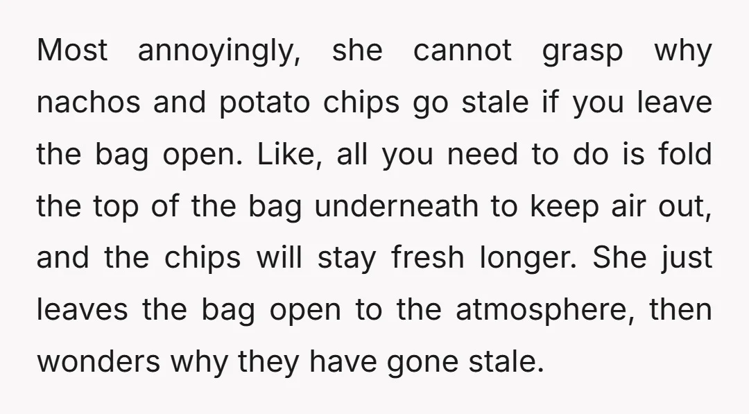 Most annoyingly, she cannot grasp why nachos and potato chips go stale if you leave the bag open. Like, all you need to do is fold the top of the...