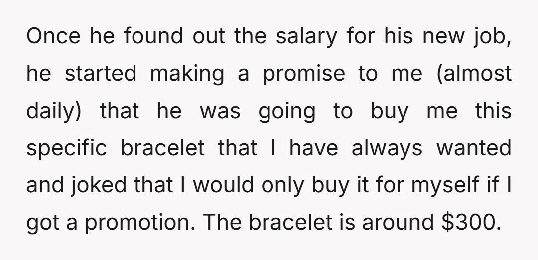 Once he found out the salary for his new job, he started making a promise to me (almost daily) that he was going to buy me this specific bracelet that...