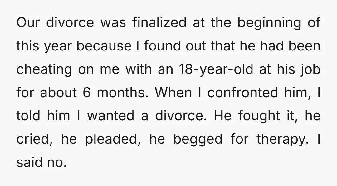 Our divorce was finalized at the beginning of this year because I found out that he had been cheating on me with an 18-year-old at his job for about 6...