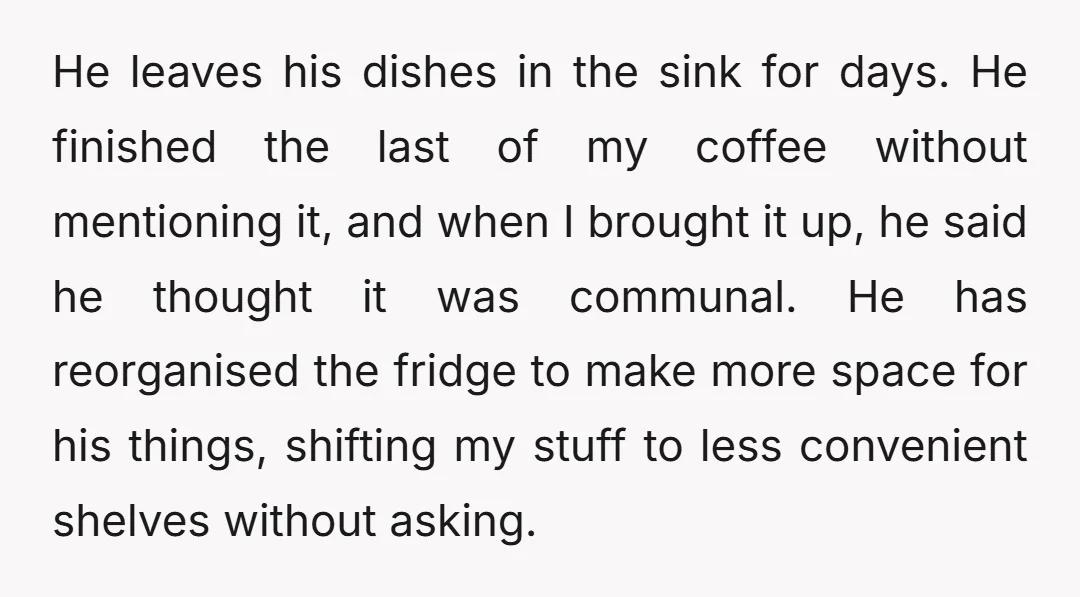 He leaves his dishes in the sink for days. He finished the last of my coffee without mentioning it, and when I brought it up, he said he thought it...