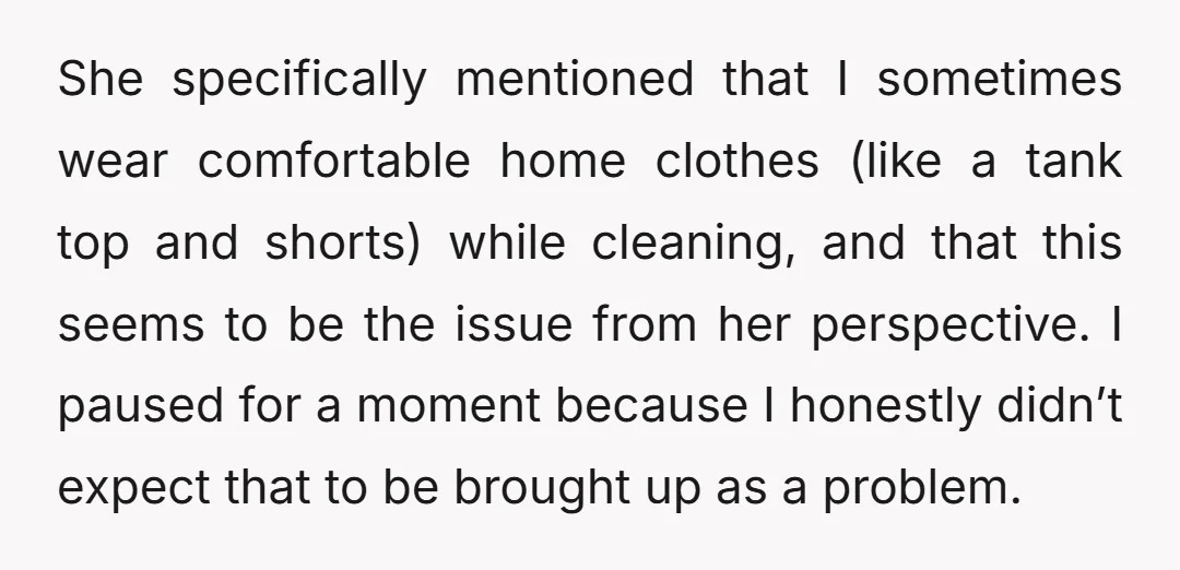 She specifically mentioned that I sometimes wear comfortable home clothes (like a tank top and shorts) while cleaning, and that this seems to be the issue from her perspective. I...