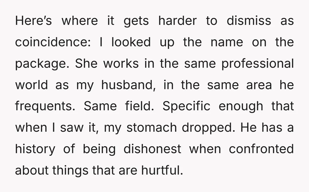 Here’s where it gets harder to dismiss as coincidence: I looked up the name on the package. She works in the same professional world as my husband, in the same...