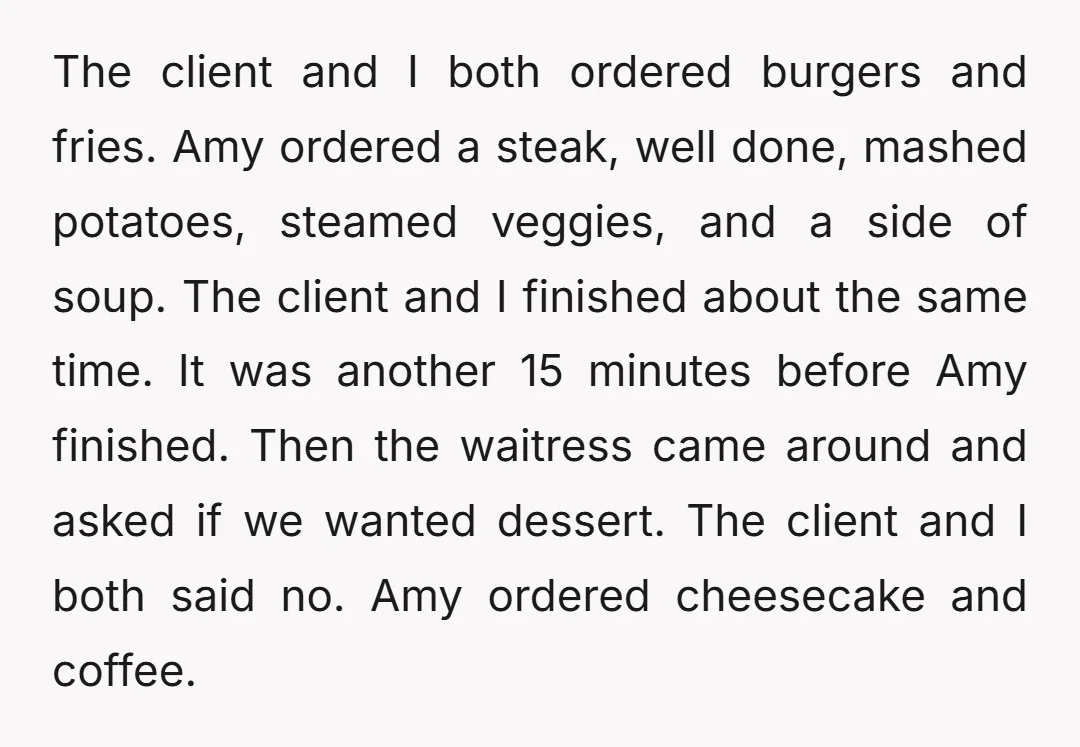 The client and I both ordered burgers and fries. Amy ordered a steak, well done, mashed potatoes, steamed veggies, and a side of soup. The client and I finished about...