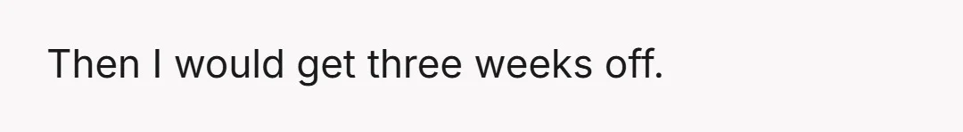 Then I would get three weeks off.
