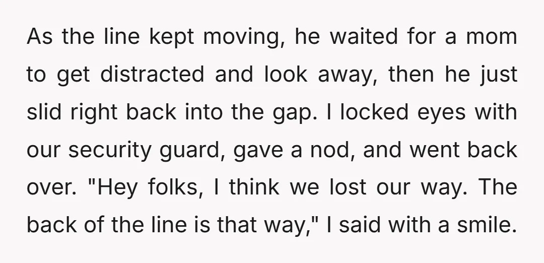 As the line kept moving, he waited for a mom to get distracted and look away, then he just slid right back into the gap. I locked eyes with our...