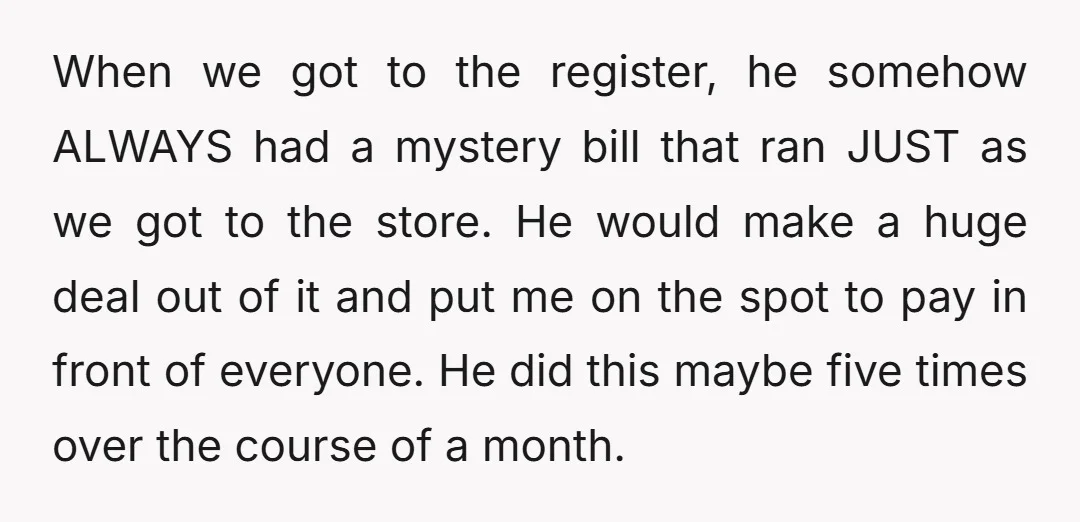 When we got to the register, he somehow ALWAYS had a mystery bill that ran JUST as we got to the store. He would make a huge deal out of...