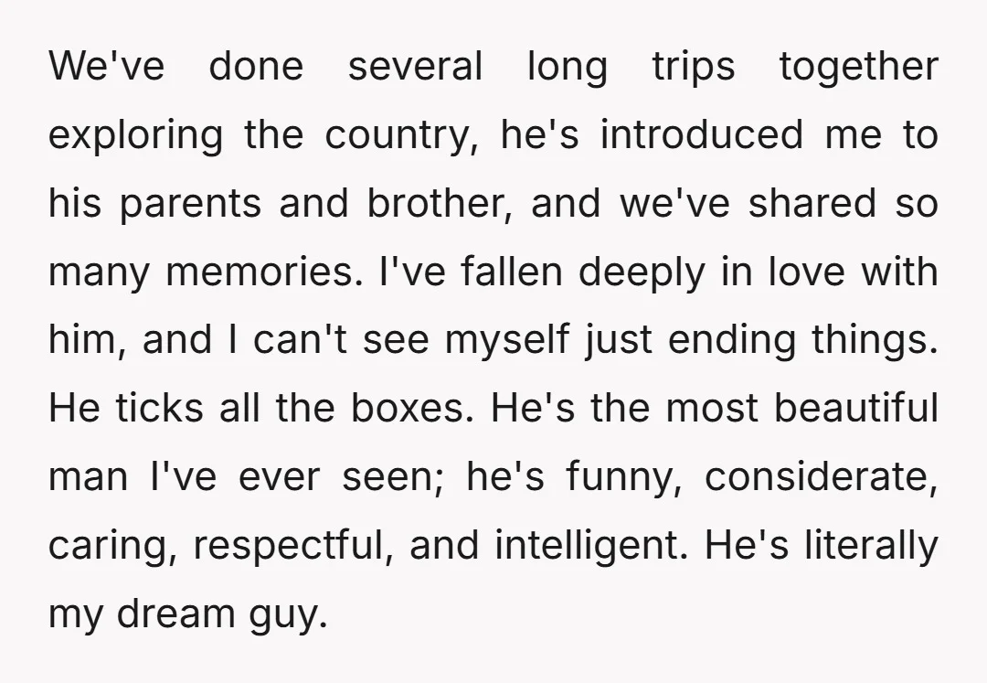 We've done several long trips together exploring the country, he's introduced me to his parents and brother, and we've shared so many memories. I've fallen deeply in love with him,...