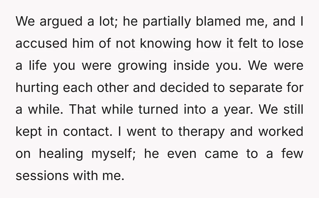 We argued a lot; he partially blamed me, and I accused him of not knowing how it felt to lose a life you were growing inside you. We were hurting...