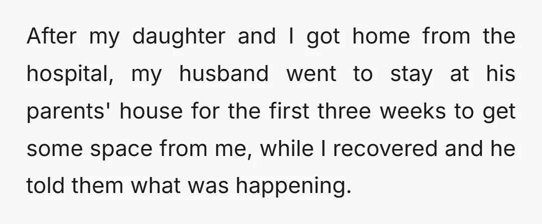 After my daughter and I got home from the hospital, my husband went to stay at his parents' house for the first three weeks to get some space from me,...