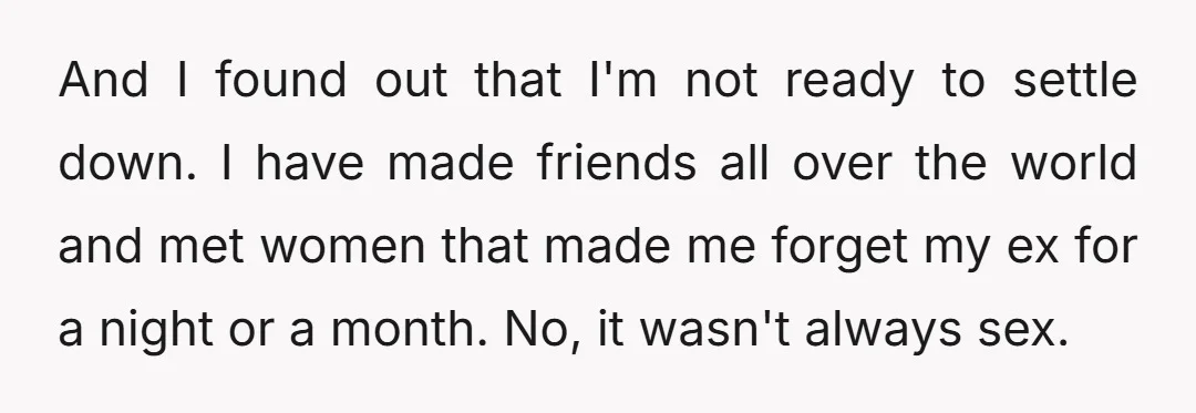 And I found out that I'm not ready to settle down. I have made friends all over the world and met women that made me forget my ex for a...