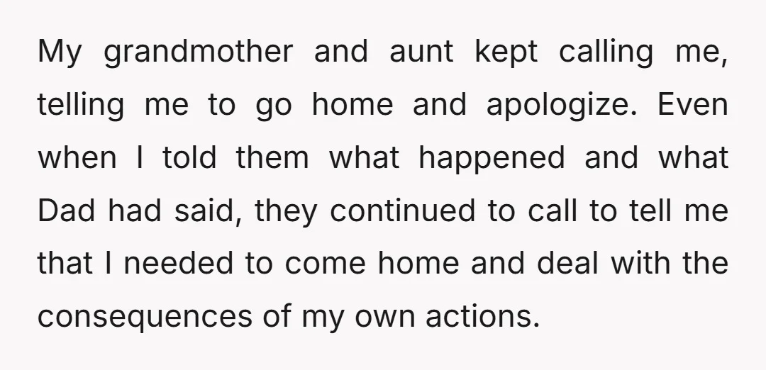 My grandmother and aunt kept calling me, telling me to go home and apologize. Even when I told them what happened and what Dad had said, they continued to call...