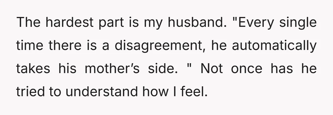 The hardest part is my husband. "Every single time there is a disagreement, he automatically takes his mother’s side. " Not once has he tried to understand how I feel.