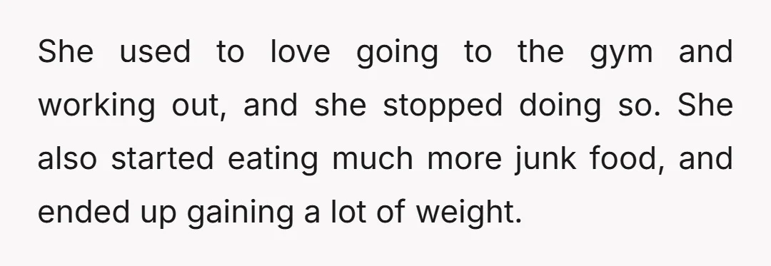 She used to love going to the gym and working out, and she stopped doing so. She also started eating much more junk food, and ended up gaining a lot...