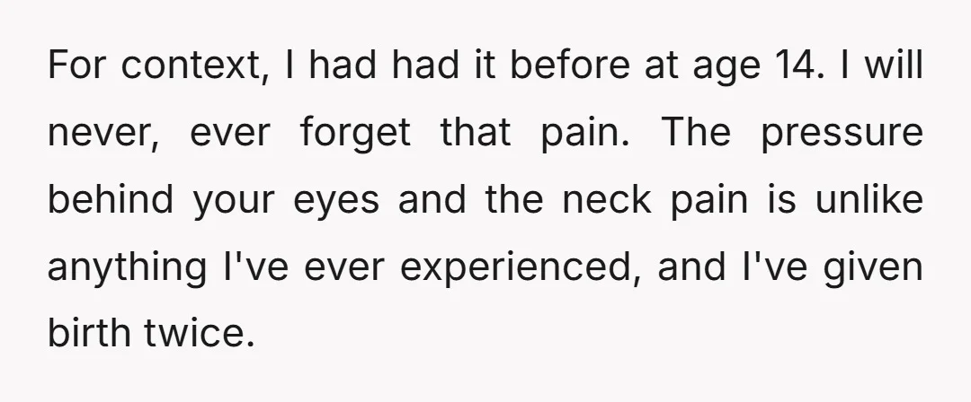 For context, I had had it before at age 14. I will never, ever forget that pain. The pressure behind your eyes and the neck pain is unlike anything I've...
