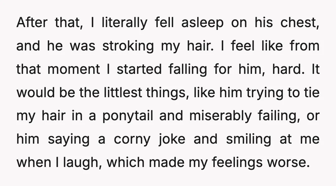 After that, I literally fell asleep on his chest, and he was stroking my hair. I feel like from that moment I started falling for him, hard. It would be...