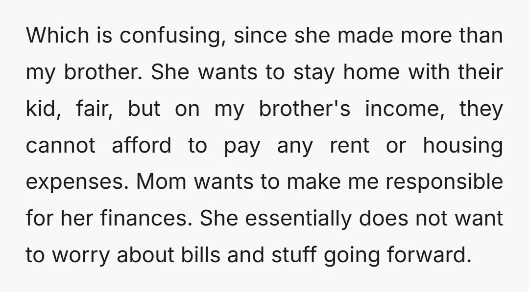Which is confusing, since she made more than my brother. She wants to stay home with their kid, fair, but on my brother's income, they cannot afford to pay any...