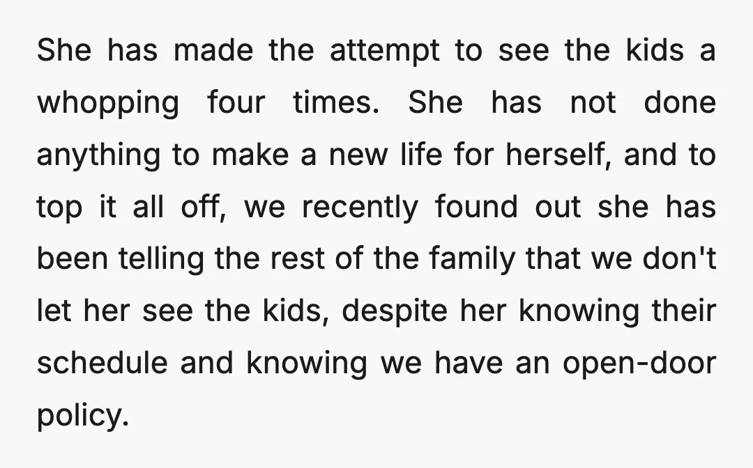 She has made the attempt to see the kids a whopping four times. She has not done anything to make a new life for herself, and to top it all...