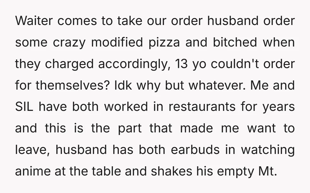 Waiter comes to take our order husband order some crazy modified pizza and bitched when they charged accordingly, 13 yo couldn't order for themselves? Idk why but whatever. Me and...