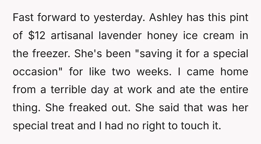 Fast forward to yesterday. Ashley has this pint of $12 artisanal lavender honey ice cream in the freezer. She's been "saving it for a special occasion" for like two weeks....