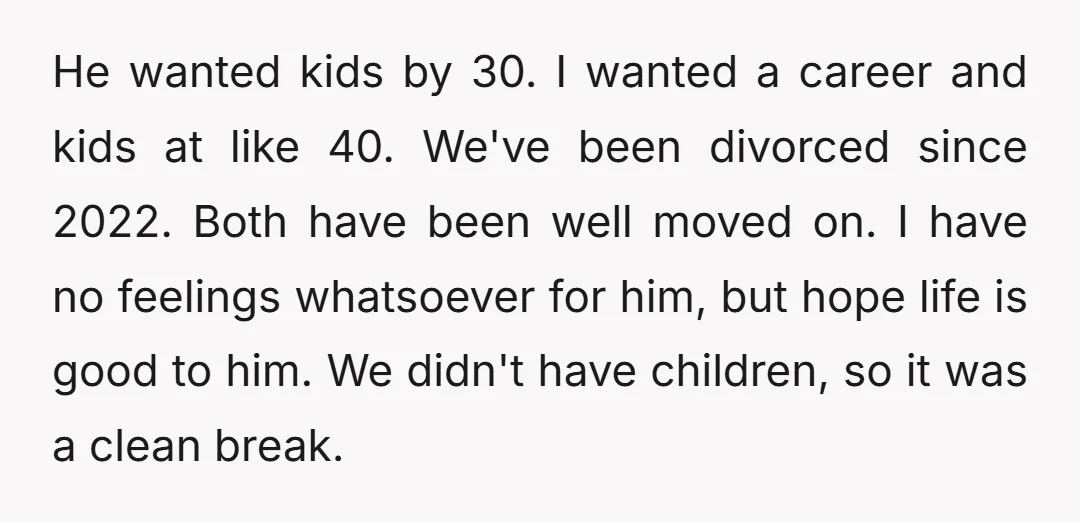 He wanted kids by 30. I wanted a career and kids at like 40. We've been divorced since 2022. Both have been well moved on. I have no feelings whatsoever...