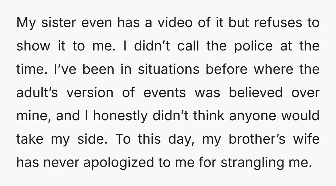 My sister even has a video of it but refuses to show it to me. I didn’t call the police at the time. I’ve been in situations before where the...